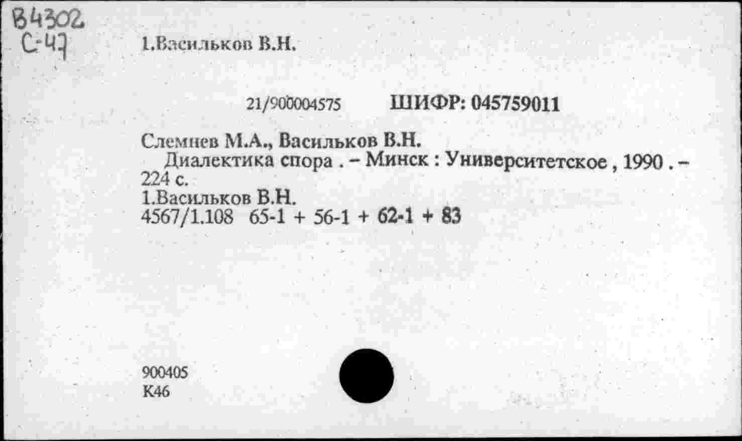 ﻿ЙЧЗО2. С-Ч}
1.Васильков В.Н.
21/906004575 ШИФР: 045759011
Слемнев М.А., Васильков В.Н.
Диалектика спора . - Минск : Университетское, 1990 . -224 с.
1.Васильков В.Н.
4567/1.108 65-1 + 56-1 + 62-1 + 83
900405 К46